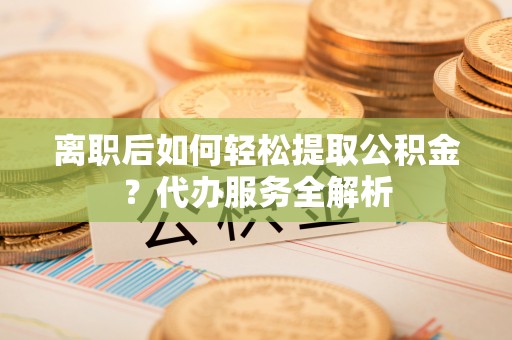 宜君离职后如何轻松提取公积金？代办服务全解析