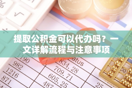 宜君提取公积金可以代办吗？一文详解流程与注意事项
