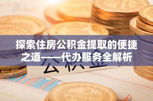 宜君探索住房公积金提取的便捷之道——代办服务全解析