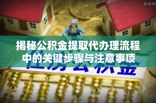 宜君揭秘公积金提取代办理流程中的关键步骤与注意事项
