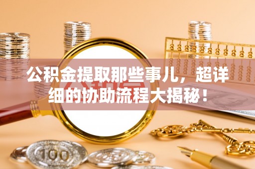宜君公积金提取那些事儿，超详细的协助流程大揭秘！