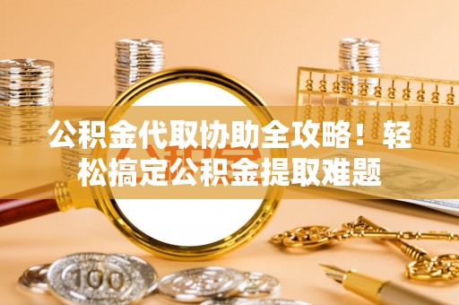 宜君公积金代取协助全攻略！轻松搞定公积金提取难题