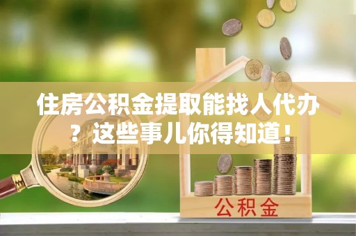 宜君住房公积金提取能找人代办？这些事儿你得知道！