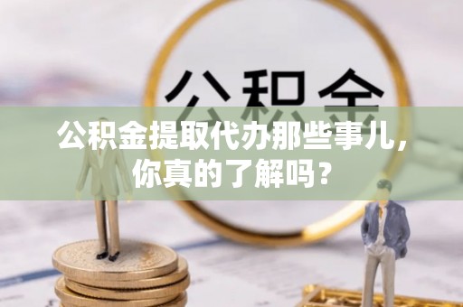 宜君公积金提取代办那些事儿，你真的了解吗？