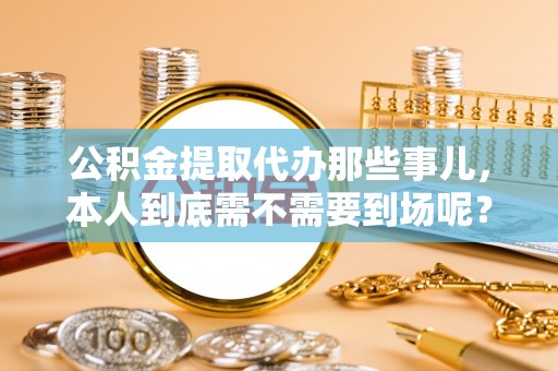 宜君公积金提取代办那些事儿，本人到底需不需要到场呢？