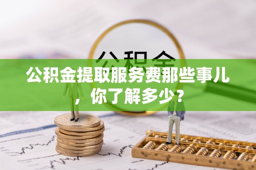 宜君公积金提取服务费那些事儿，你了解多少？