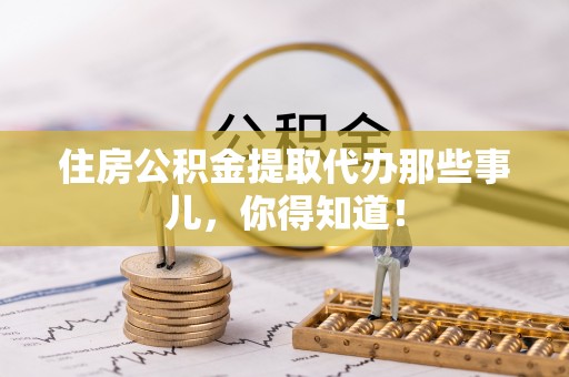 宜君住房公积金提取代办那些事儿，你得知道！
