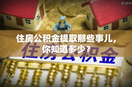 宜君住房公积金提取那些事儿，你知道多少？