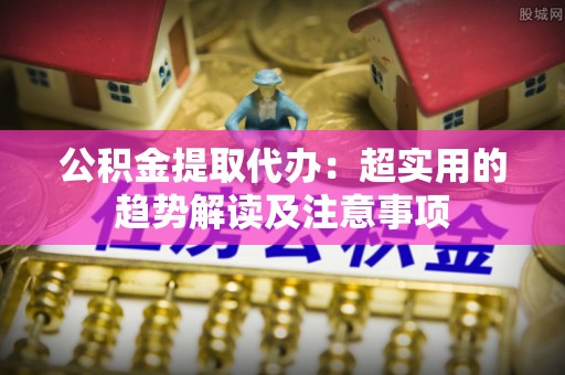 宜君公积金提取代办：超实用的趋势解读及注意事项