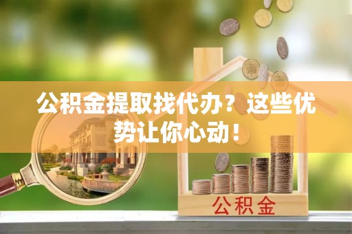 宜君公积金提取找代办？这些优势让你心动！