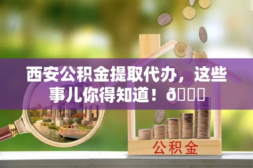 宜君西安公积金提取代办，这些事儿你得知道！😎