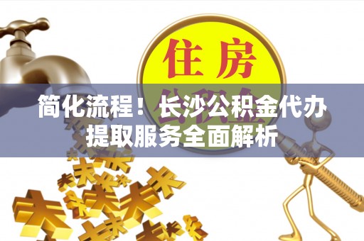 宜君简化流程！长沙公积金代办提取服务全面解析