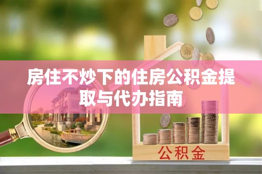 宜君房住不炒下的住房公积金提取与代办指南
