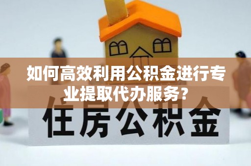宜君如何高效利用公积金进行专业提取代办服务？