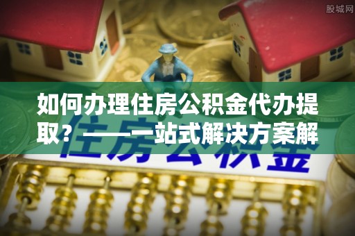 宜君如何办理住房公积金代办提取？——一站式解决方案解析
